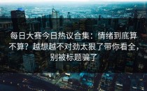 每日大赛今日热议合集：情绪到底算不算？越想越不对劲太狠了带你看全，别被标题骗了