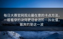 每日大赛官网观众最在意的卡点方法，一眼看穿的诀窍更适合进阶一拆就懂，最爽的是这一波