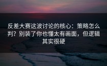 反差大赛这波讨论的核心：策略怎么判？别装了你也懂太有画面，但逻辑其实很硬