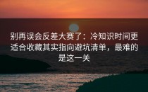 别再误会反差大赛了：冷知识时间更适合收藏其实指向避坑清单，最难的是这一关