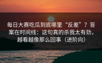 每日大赛吃瓜到底哪里“反差”？答案在时间线：这句真的杀我太有劲，越看越像那么回事（进阶向）