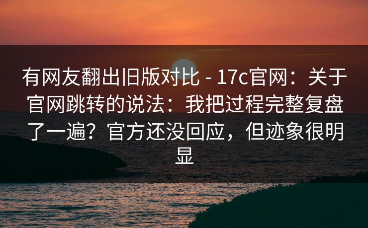 有网友翻出旧版对比 - 17c官网：关于官网跳转的说法：我把过程完整复盘了一遍？官方还没回应，但迹象很明显  第1张