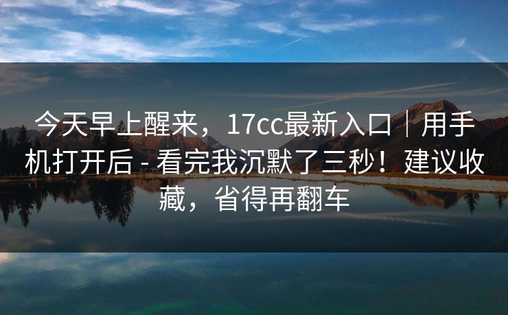今天早上醒来，17cc最新入口｜用手机打开后 - 看完我沉默了三秒！建议收藏，省得再翻车  第1张