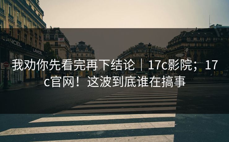 我劝你先看完再下结论｜17c影院；17c官网！这波到底谁在搞事  第1张