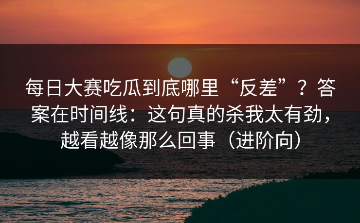 每日大赛吃瓜到底哪里“反差”？答案在时间线：这句真的杀我太有劲，越看越像那么回事（进阶向）  第1张