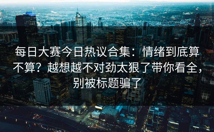 每日大赛今日热议合集：情绪到底算不算？越想越不对劲太狠了带你看全，别被标题骗了  第1张