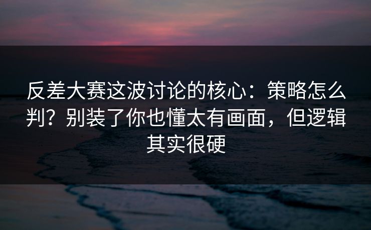 反差大赛这波讨论的核心：策略怎么判？别装了你也懂太有画面，但逻辑其实很硬  第1张