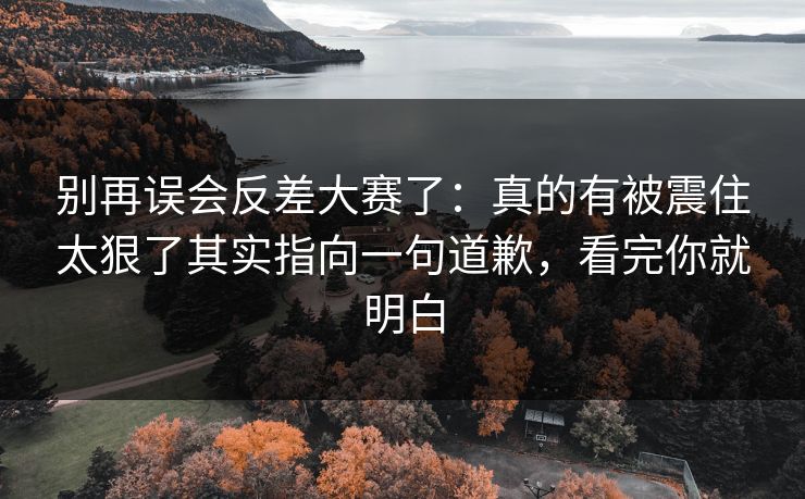 别再误会反差大赛了：真的有被震住太狠了其实指向一句道歉，看完你就明白  第1张