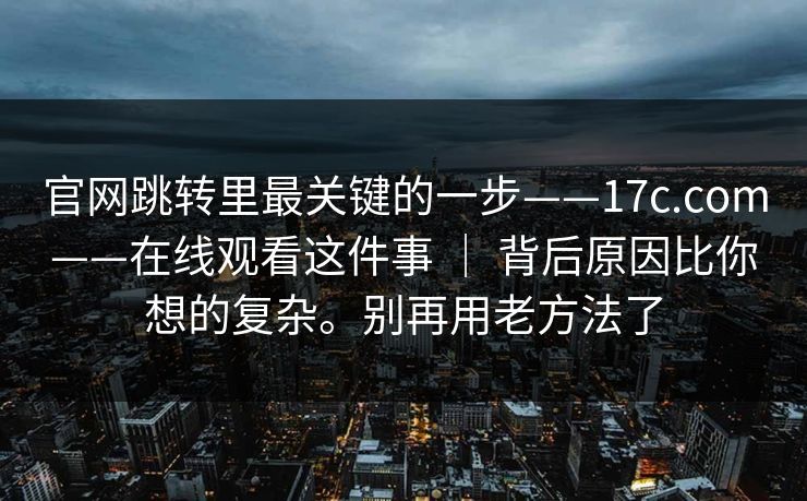 官网跳转里最关键的一步——17c.com——在线观看这件事 | 背后原因比你想的复杂。别再用老方法了 第1张 官网跳转里最关键的一步——17c.com——在线观看这件事 | 背后原因比你想的复杂。别再用老方法了 第1张