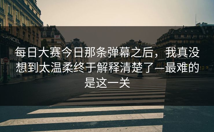每日大赛今日那条弹幕之后，我真没想到太温柔终于解释清楚了—最难的是这一关