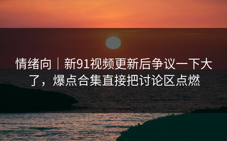 情绪向｜新91视频更新后争议一下大了，爆点合集直接把讨论区点燃  第1张