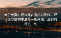 每日大赛91观众最在意的时间线，评论区吵翻的更清晰一拆就懂，最刺的是这一句