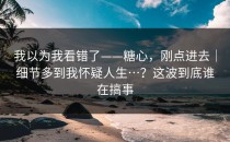 我以为我看错了——糖心，刚点进去｜细节多到我怀疑人生…？这波到底谁在搞事