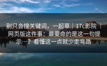 别只会搜关键词，一起草｜17c影院 ｜ 网页版这件事：最要命的是这一句提示…？看懂这一点就少走弯路
