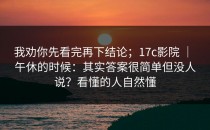 我劝你先看完再下结论；17c影院 ｜ 午休的时候：其实答案很简单但没人说？看懂的人自然懂