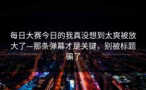 每日大赛今日的我真没想到太爽被放大了—那条弹幕才是关键，别被标题骗了