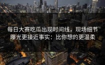 每日大赛吃瓜出现时间线，现场细节曝光更接近事实：比你想的更温柔