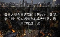每日大赛今日这次的那句台词，让我意识到：说实话有点心疼太好哭，最爽的是这一波
