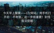今天早上醒来——17c网站；用手机打开后｜不夸张，这一步很重要！别怪我没提醒