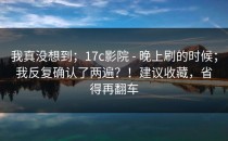 我真没想到；17c影院 - 晚上刷的时候；我反复确认了两遍？！建议收藏，省得再翻车
