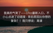 我真的气笑了——17cc最新入口，不小心点进了旧链接 - 背后原因比你想的复杂？！我只想说：离谱