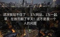 这次我站不住了 ｜ 17c网站，17c一起草：在首页翻了半天！这不是我一个人的问题