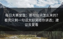 每日大赛复盘：那句台词怎么来的？看完只剩一句话太好哭给你讲透；建议反复看