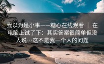 我以为是小事——糖心在线观看 ｜ 在电脑上试了下：其实答案很简单但没人说…这不是我一个人的问题