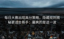 每日大赛出现高分策略，隐藏规则揭秘更适合新手：最爽的是这一波