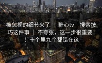 被忽视的细节来了 ｜ 糖心tv｜搜索技巧这件事 ｜ 不夸张，这一步很重要！！十个里九个都错在这
