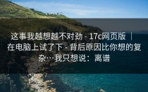 这事我越想越不对劲 - 17c网页版 ｜ 在电脑上试了下 - 背后原因比你想的复杂…我只想说：离谱