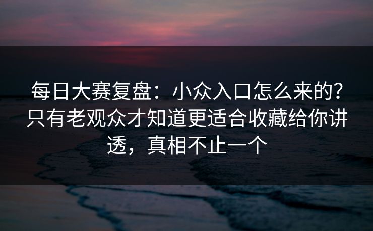 每日大赛复盘：小众入口怎么来的？只有老观众才知道更适合收藏给你讲透，真相不止一个  第1张