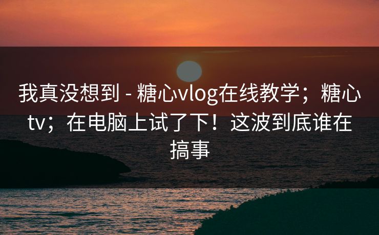 我真没想到 - 糖心vlog在线教学；糖心tv；在电脑上试了下！这波到底谁在搞事