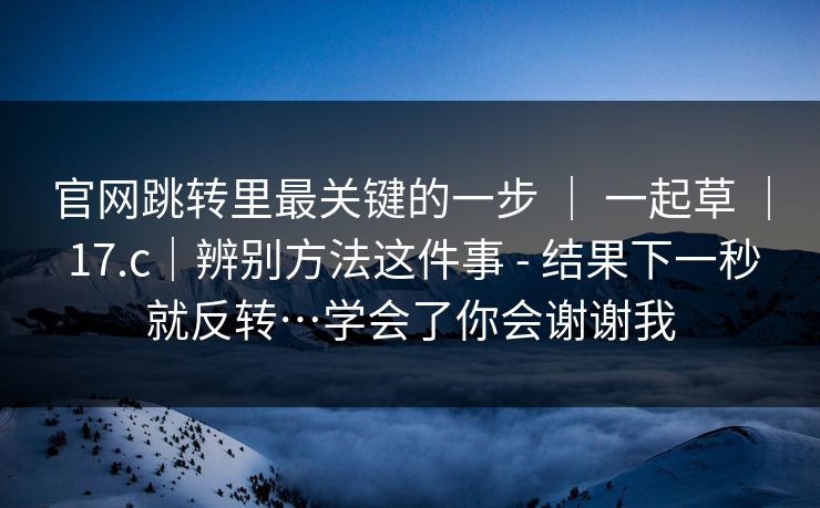 官网跳转里最关键的一步 ｜ 一起草 ｜ 17.c｜辨别方法这件事 - 结果下一秒就反转…学会了你会谢谢我