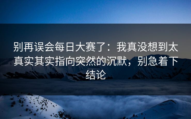 别再误会每日大赛了：我真没想到太真实其实指向突然的沉默，别急着下结论  第1张