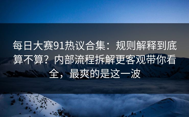 每日大赛91热议合集：规则解释到底算不算？内部流程拆解更客观带你看全，最爽的是这一波  第1张