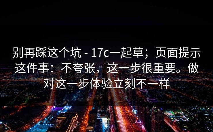别再踩这个坑 - 17c一起草；页面提示这件事：不夸张，这一步很重要。做对这一步体验立刻不一样