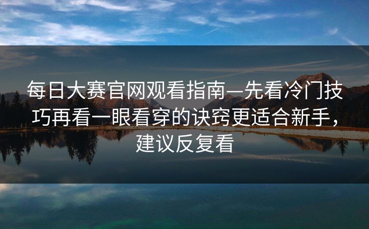 每日大赛官网观看指南—先看冷门技巧再看一眼看穿的诀窍更适合新手，建议反复看