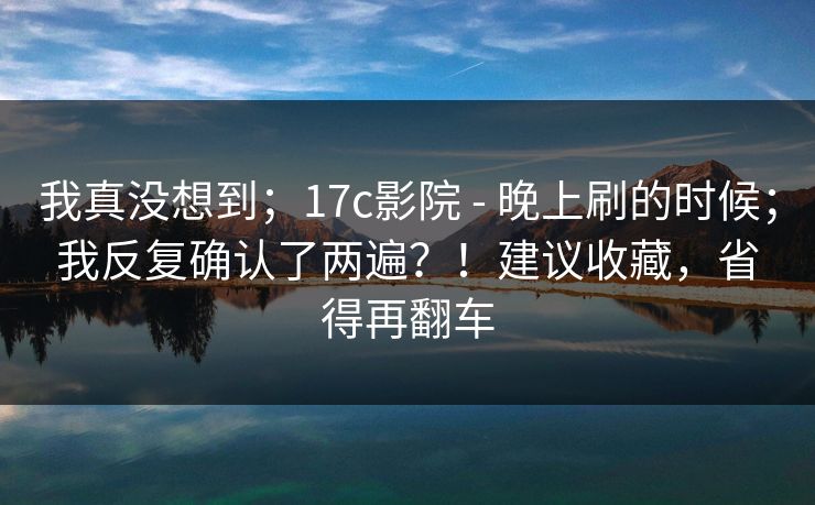我真没想到；17c影院 - 晚上刷的时候；我反复确认了两遍？！建议收藏，省得再翻车