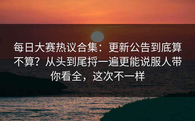 每日大赛热议合集：更新公告到底算不算？从头到尾捋一遍更能说服人带你看全，这次不一样