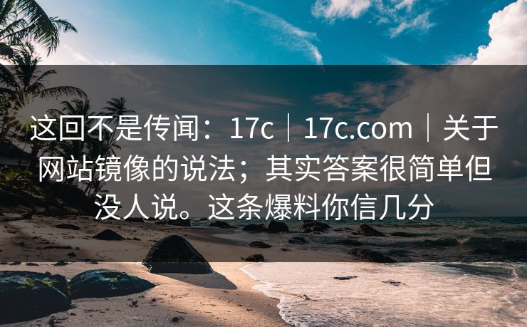 这回不是传闻：17c｜17c.com｜关于网站镜像的说法；其实答案很简单但没人说。这条爆料你信几分