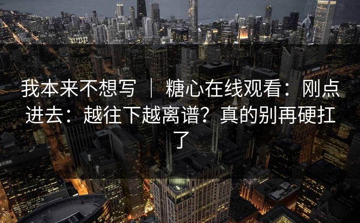 我本来不想写 ｜ 糖心在线观看：刚点进去：越往下越离谱？真的别再硬扛了