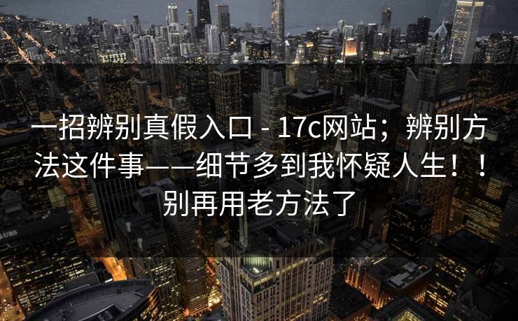 一招辨别真假入口 - 17c网站；辨别方法这件事——细节多到我怀疑人生！！别再用老方法了