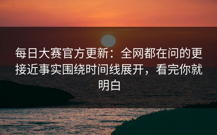 每日大赛官方更新：全网都在问的更接近事实围绕时间线展开，看完你就明白