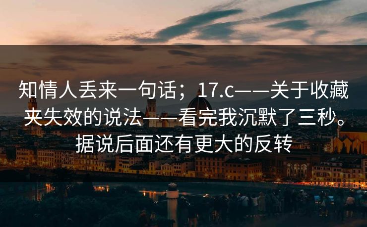知情人丢来一句话；17.c——关于收藏夹失效的说法——看完我沉默了三秒。据说后面还有更大的反转