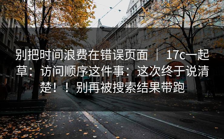 别把时间浪费在错误页面 | 17c一起草:访问顺序这件事:这次终于说清楚!!别再被搜索结果带跑 别把时间浪费在错误页面 | 17c一起草:访问顺序这件事:这次终于说清楚!!别再被搜索结果带跑