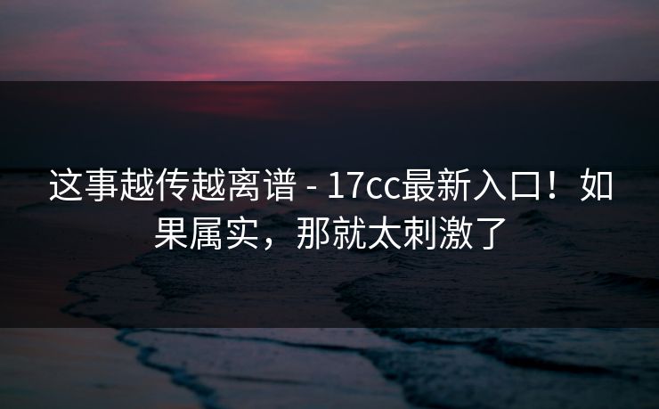 这事越传越离谱 - 17cc最新入口!如果属实,那就太刺激了 第1张 这事越传越离谱 - 17cc最新入口!如果属实,那就太刺激了 第1张