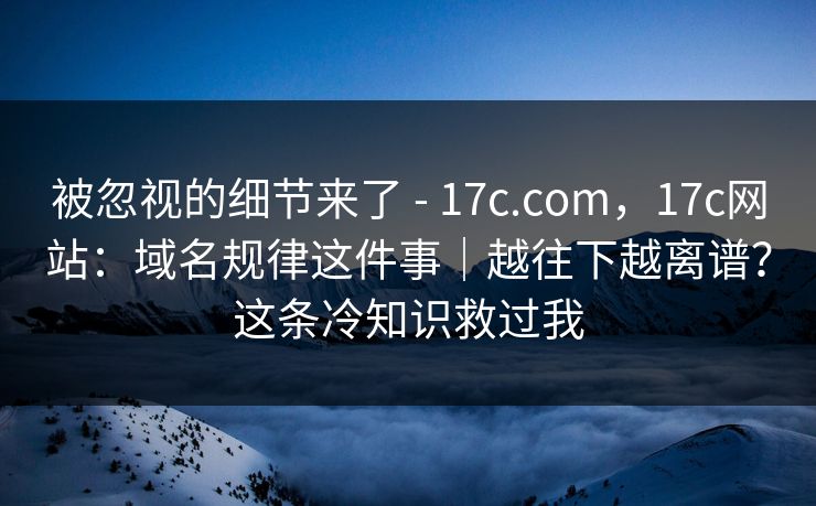 被忽视的细节来了 - 17c.com，17c网站：域名规律这件事｜越往下越离谱？这条冷知识救过我  第1张