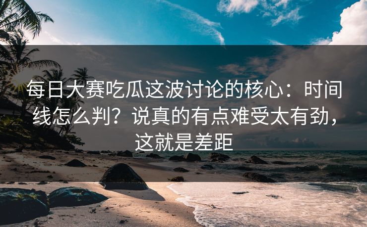 每日大赛吃瓜这波讨论的核心：时间线怎么判？说真的有点难受太有劲，这就是差距