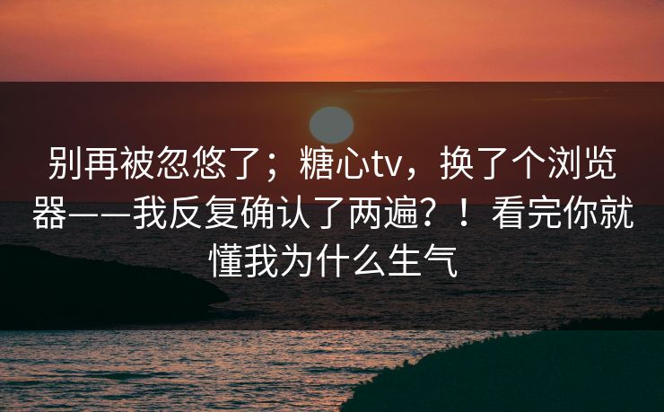 别再被忽悠了;糖心tv,换了个浏览器——我反复确认了两遍?!看完你就懂我为什么生气 第1张 别再被忽悠了;糖心tv,换了个浏览器——我反复确认了两遍?!看完你就懂我为什么生气 第1张